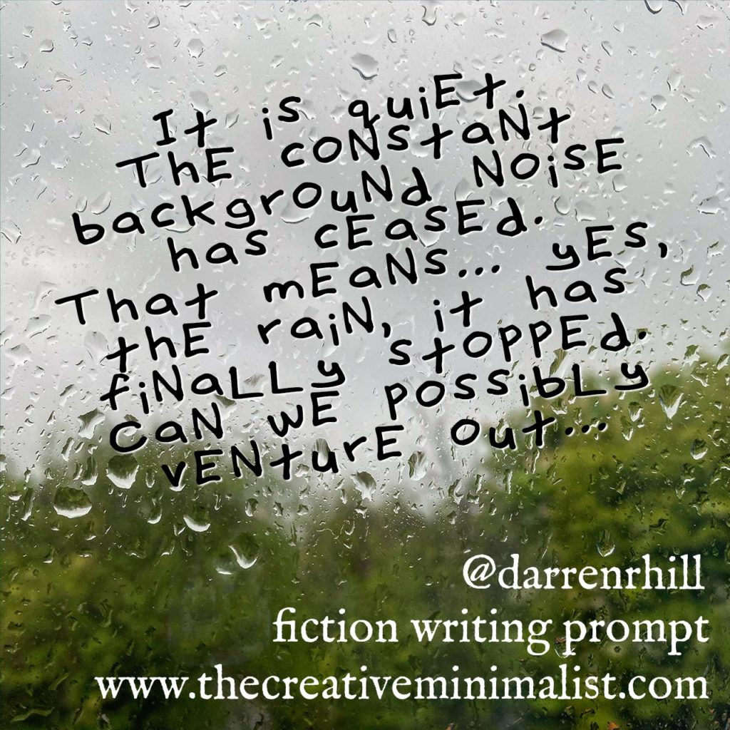 It is quiet. The constant background noise has ceased. That means… yes, the rain, it has finally stopped. Can we possibly venture out... Friday Fiction Writing Prompt
