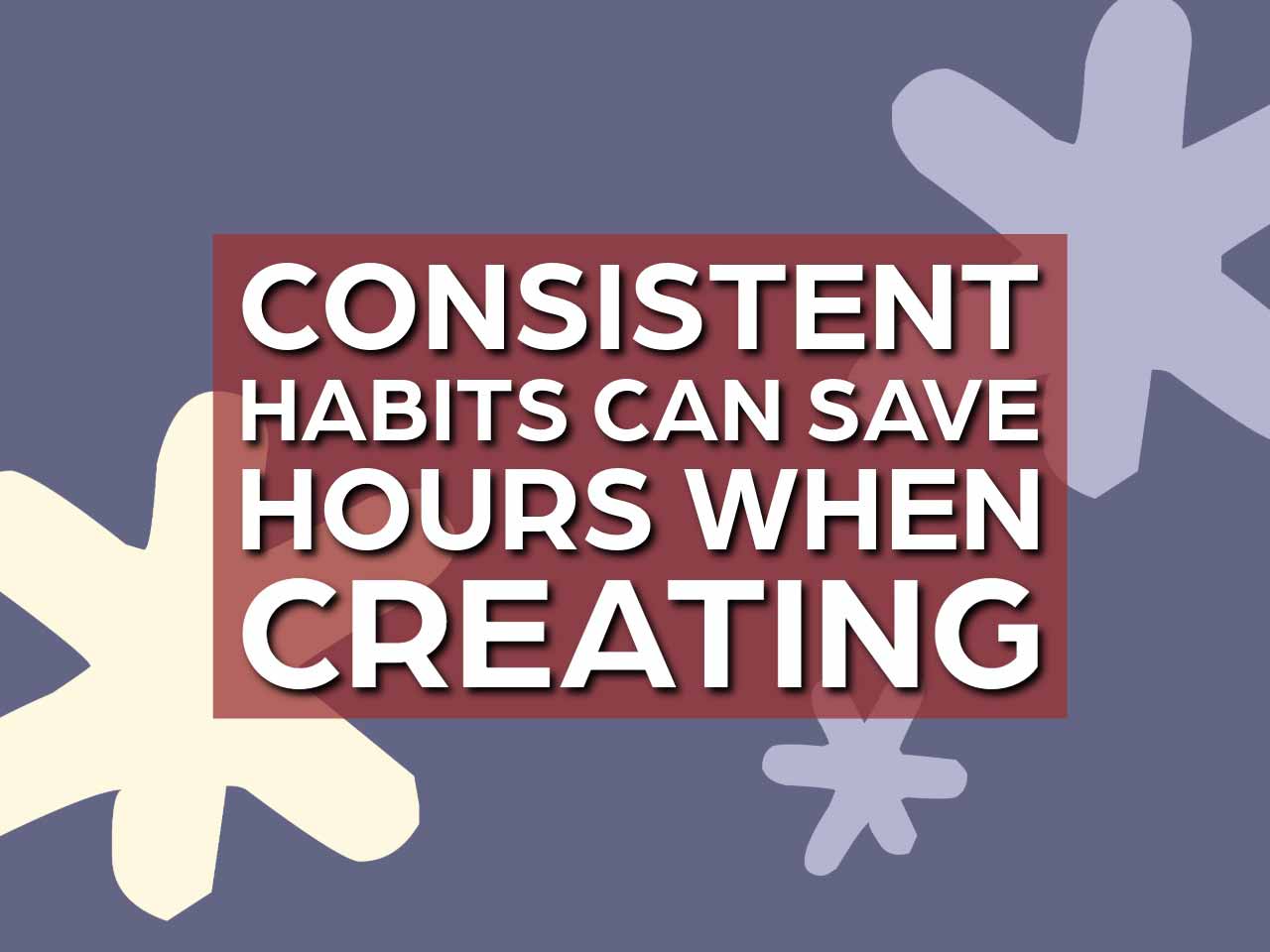 Consistent habits can save hours over time when creating.