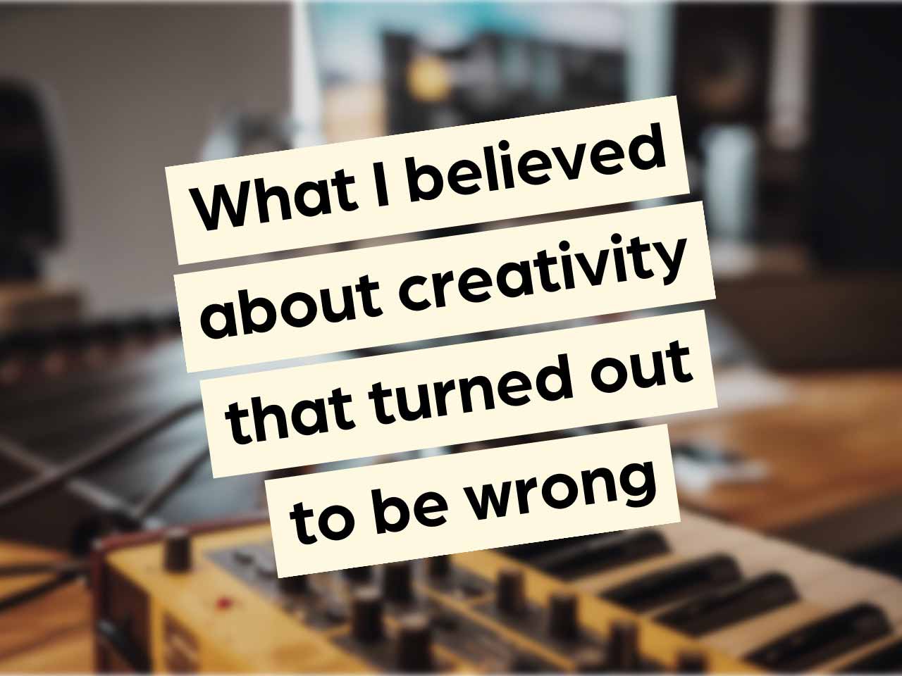 What I believed about creativity that turned out to be wrong